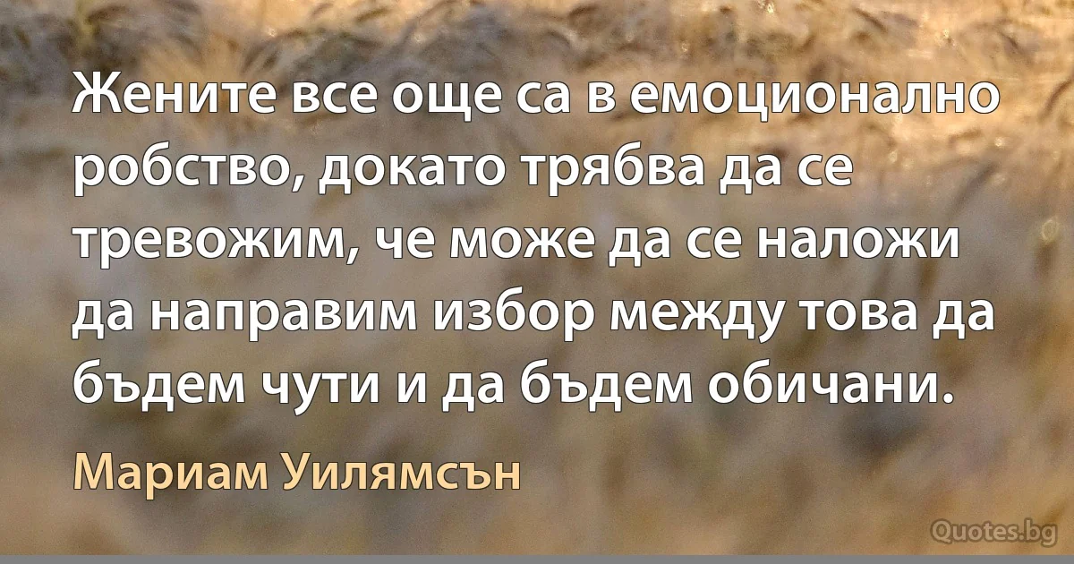 Жените все още са в емоционално робство, докато трябва да се тревожим, че може да се наложи да направим избор между това да бъдем чути и да бъдем обичани. (Мариам Уилямсън)