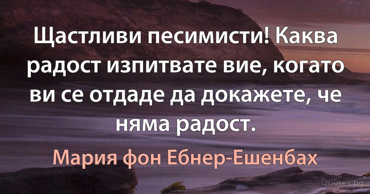 Щастливи песимисти! Каква радост изпитвате вие, когато ви се отдаде да докажете, че няма радост. (Мария фон Ебнер-Ешенбах)