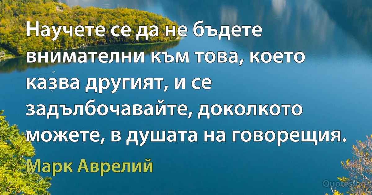 Научете се да не бъдете внимателни към това, което казва другият, и се задълбочавайте, доколкото можете, в душата на говорещия. (Марк Аврелий)