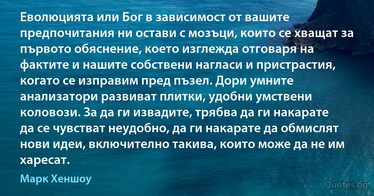 Еволюцията или Бог в зависимост от вашите предпочитания ни остави с мозъци, които се хващат за първото обяснение, което изглежда отговаря на фактите и нашите собствени нагласи и пристрастия, когато се изправим пред пъзел. Дори умните анализатори развиват плитки, удобни умствени коловози. За да ги извадите, трябва да ги накарате да се чувстват неудобно, да ги накарате да обмислят нови идеи, включително такива, които може да не им харесат. (Марк Хеншоу)