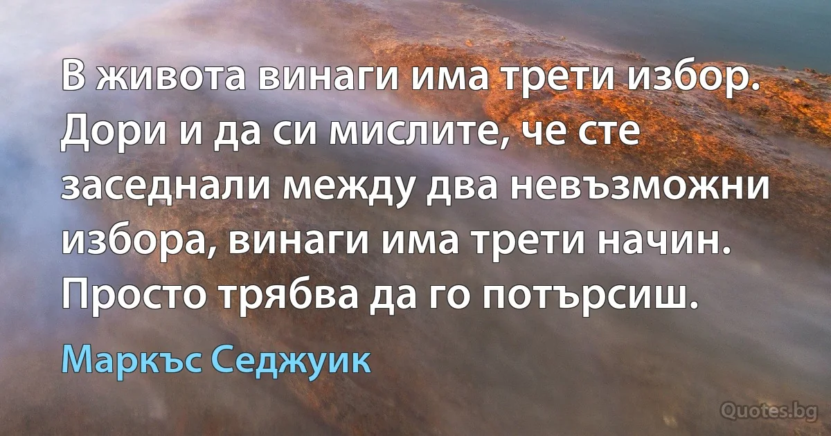 В живота винаги има трети избор. Дори и да си мислите, че сте заседнали между два невъзможни избора, винаги има трети начин. Просто трябва да го потърсиш. (Маркъс Седжуик)