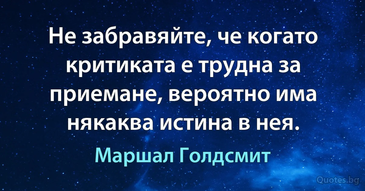 Не забравяйте, че когато критиката е трудна за приемане, вероятно има някаква истина в нея. (Маршал Голдсмит)