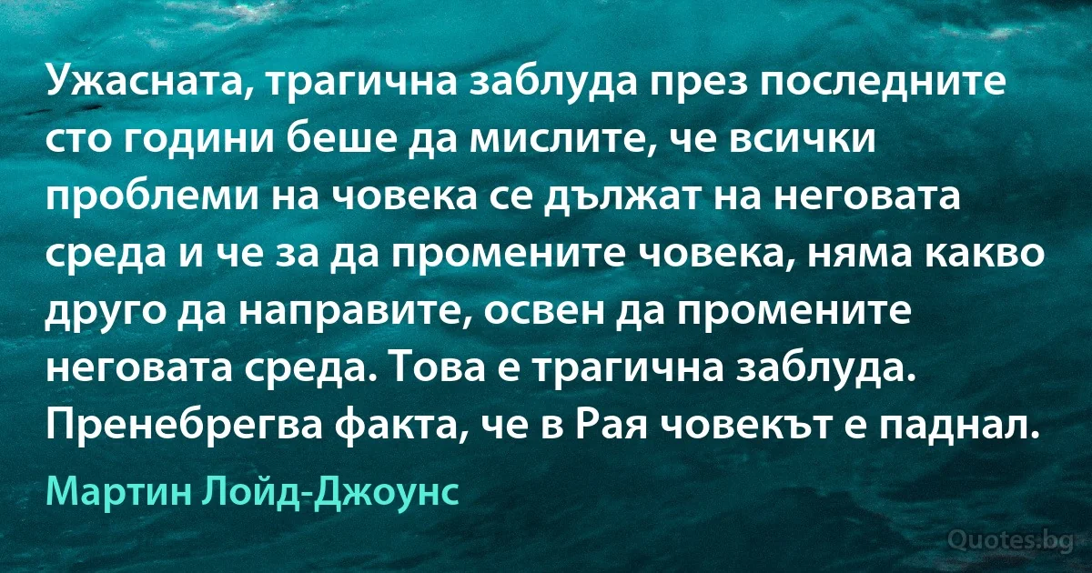 Ужасната, трагична заблуда през последните сто години беше да мислите, че всички проблеми на човека се дължат на неговата среда и че за да промените човека, няма какво друго да направите, освен да промените неговата среда. Това е трагична заблуда. Пренебрегва факта, че в Рая човекът е паднал. (Мартин Лойд-Джоунс)