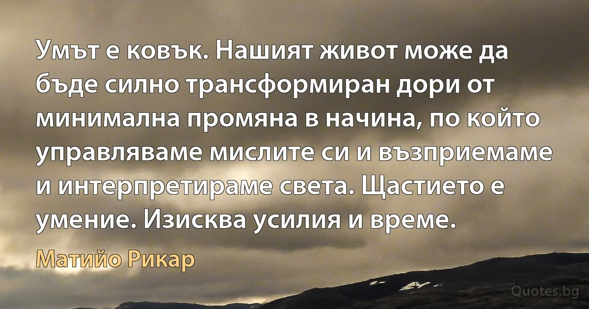 Умът е ковък. Нашият живот може да бъде силно трансформиран дори от минимална промяна в начина, по който управляваме мислите си и възприемаме и интерпретираме света. Щастието е умение. Изисква усилия и време. (Матийо Рикар)