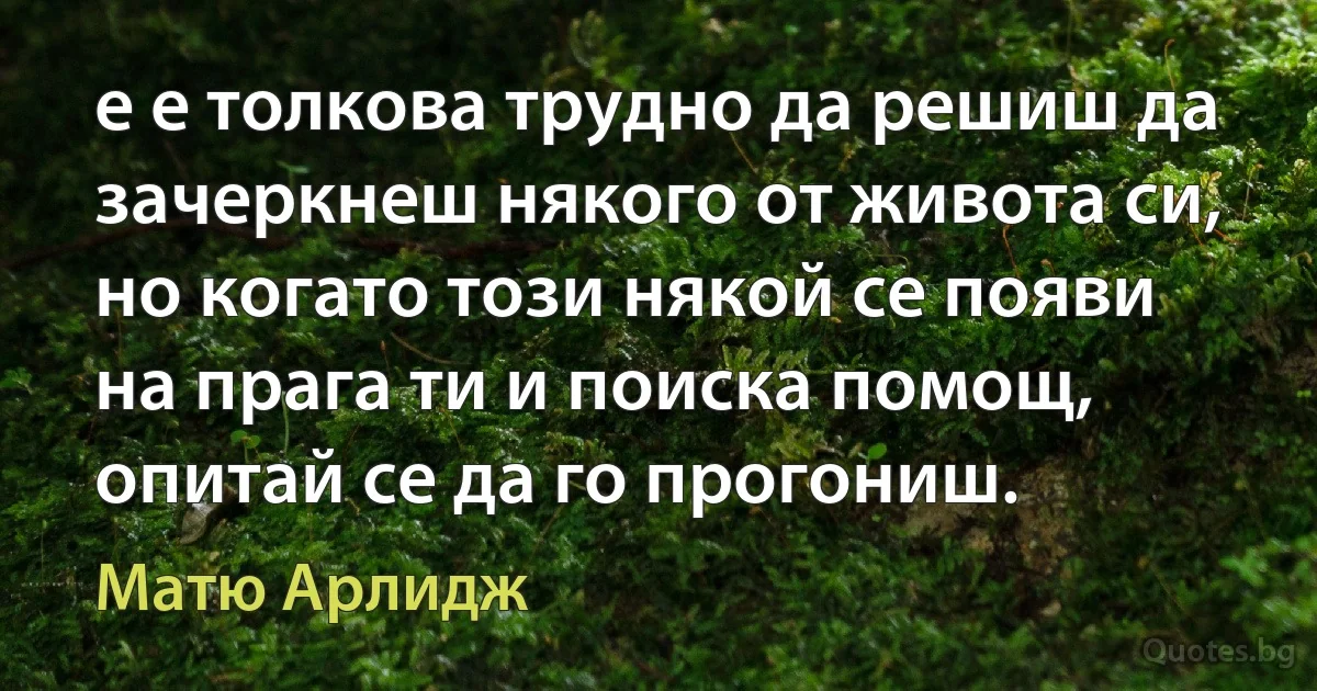 е е толкова трудно да решиш да зачеркнеш някого от живота си, но когато този някой се появи на прага ти и поиска помощ, опитай се да го прогониш. (Матю Арлидж)