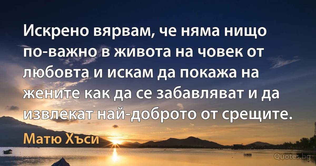 Искрено вярвам, че няма нищо по-важно в живота на човек от любовта и искам да покажа на жените как да се забавляват и да извлекат най-доброто от срещите. (Матю Хъси)