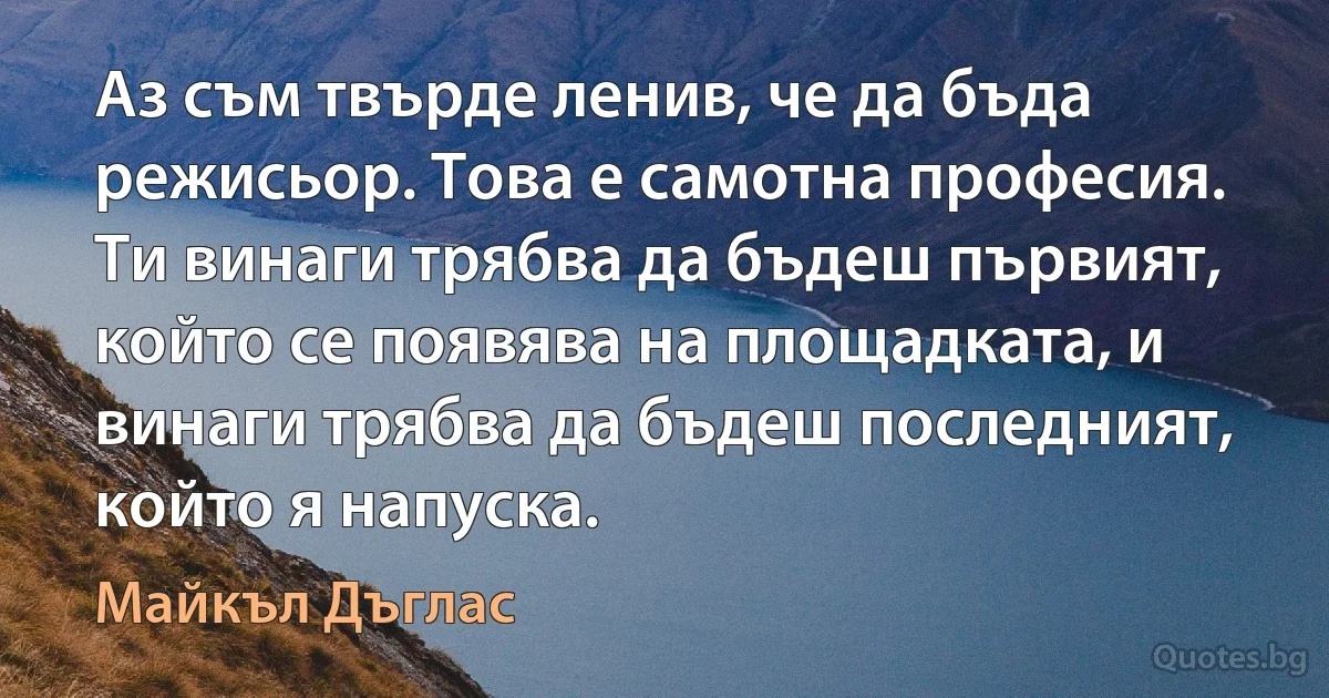 Аз съм твърде ленив, че да бъда режисьор. Това е самотна професия. Ти винаги трябва да бъдеш първият, който се появява на площадката, и винаги трябва да бъдеш последният, който я напуска. (Майкъл Дъглас)