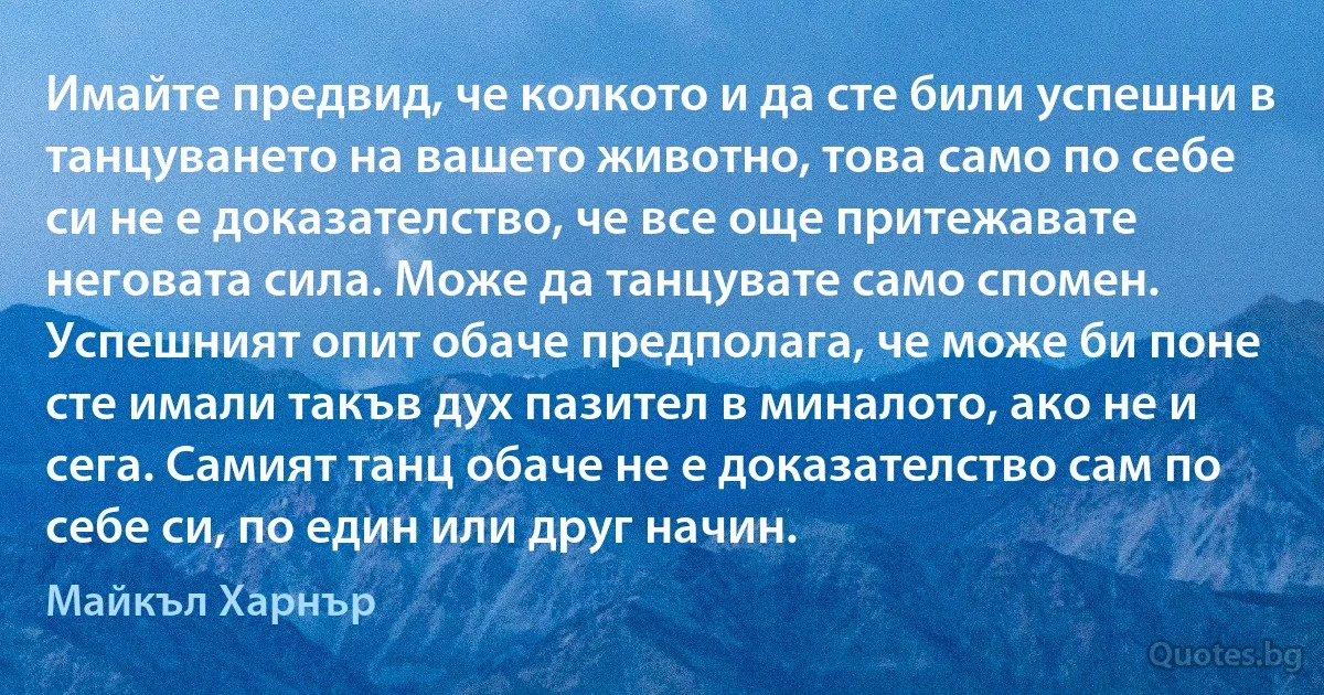 Имайте предвид, че колкото и да сте били успешни в танцуването на вашето животно, това само по себе си не е доказателство, че все още притежавате неговата сила. Може да танцувате само спомен. Успешният опит обаче предполага, че може би поне сте имали такъв дух пазител в миналото, ако не и сега. Самият танц обаче не е доказателство сам по себе си, по един или друг начин. (Майкъл Харнър)