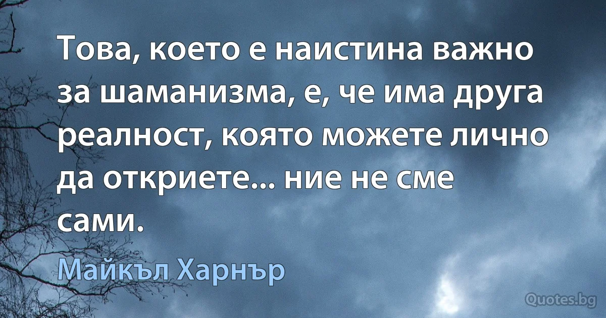 Това, което е наистина важно за шаманизма, е, че има друга реалност, която можете лично да откриете... ние не сме сами. (Майкъл Харнър)