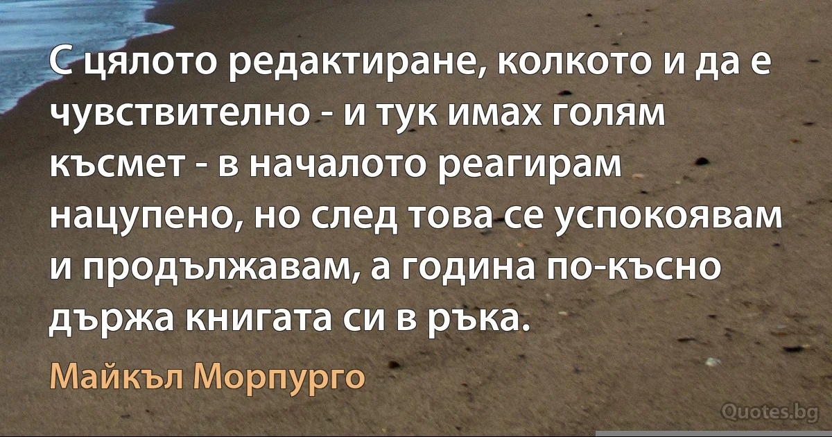 С цялото редактиране, колкото и да е чувствително - и тук имах голям късмет - в началото реагирам нацупено, но след това се успокоявам и продължавам, а година по-късно държа книгата си в ръка. (Майкъл Морпурго)