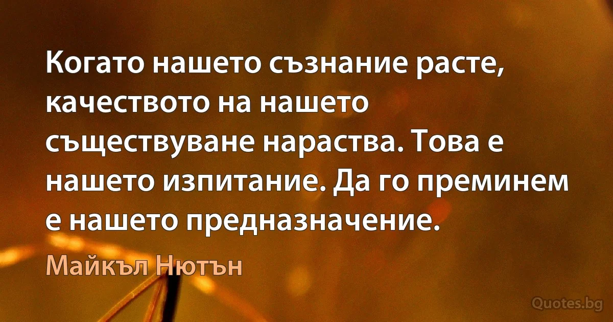 Когато нашето съзнание расте, качеството на нашето съществуване нараства. Това е нашето изпитание. Да го преминем е нашето предназначение. (Майкъл Нютън)