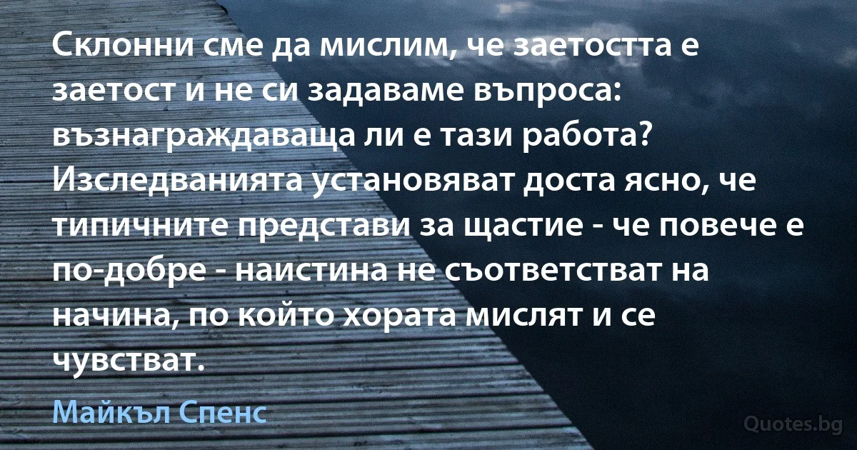 Склонни сме да мислим, че заетостта е заетост и не си задаваме въпроса: възнаграждаваща ли е тази работа? Изследванията установяват доста ясно, че типичните представи за щастие - че повече е по-добре - наистина не съответстват на начина, по който хората мислят и се чувстват. (Майкъл Спенс)