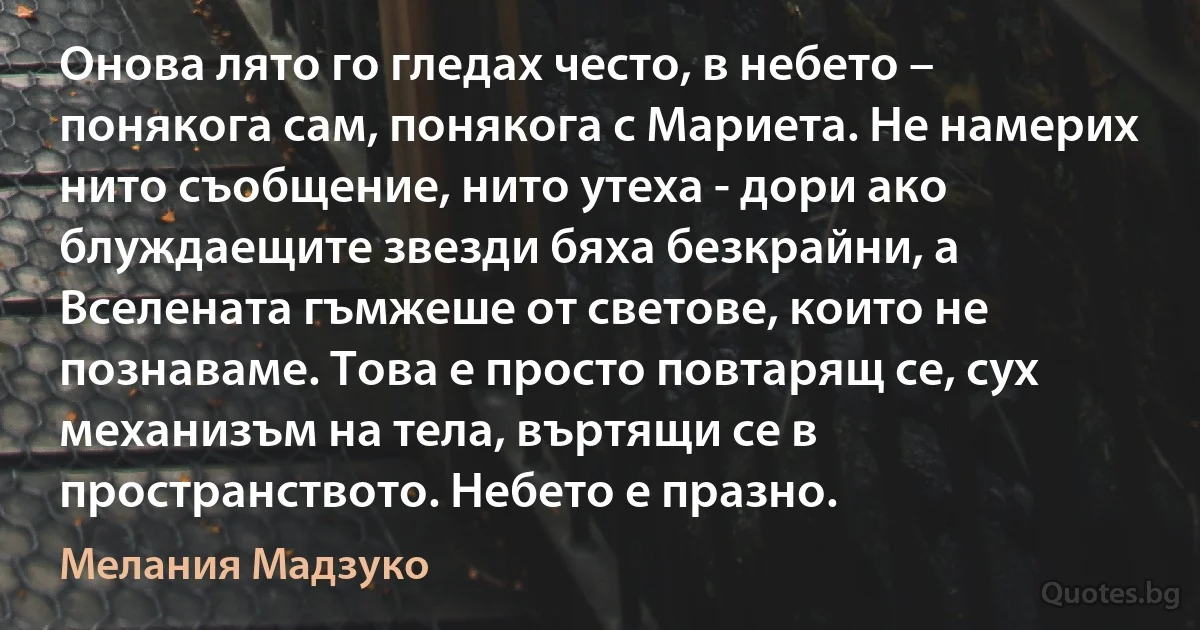 Онова лято го гледах често, в небето – понякога сам, понякога с Мариета. Не намерих нито съобщение, нито утеха - дори ако блуждаещите звезди бяха безкрайни, а Вселената гъмжеше от светове, които не познаваме. Това е просто повтарящ се, сух механизъм на тела, въртящи се в пространството. Небето е празно. (Мелания Мадзуко)