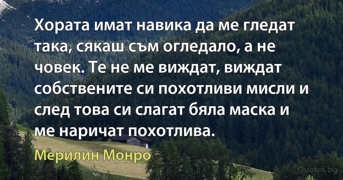 Хората имат навика да ме гледат така, сякаш съм огледало, а не човек. Те не ме виждат, виждат собствените си похотливи мисли и след това си слагат бяла маска и ме наричат похотлива. (Мерилин Монро)