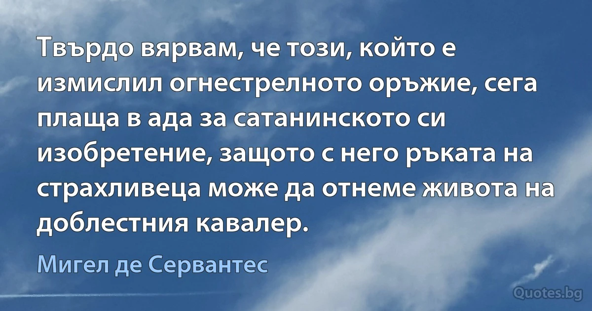 Твърдо вярвам, че този, който е измислил огнестрелното оръжие, сега плаща в ада за сатанинското си изобретение, защото с него ръката на страхливеца може да отнеме живота на доблестния кавалер. (Мигел де Сервантес)