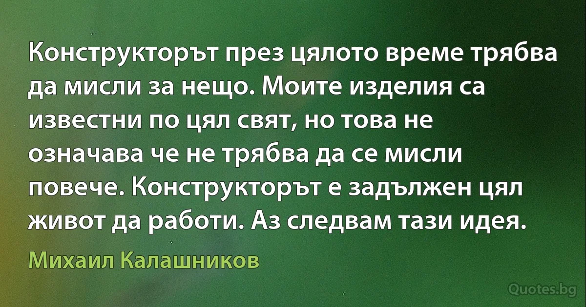 Конструкторът през цялото време трябва да мисли за нещо. Моите изделия са известни по цял свят, но това не означава че не трябва да се мисли повече. Конструкторът е задължен цял живот да работи. Аз следвам тази идея. (Михаил Калашников)