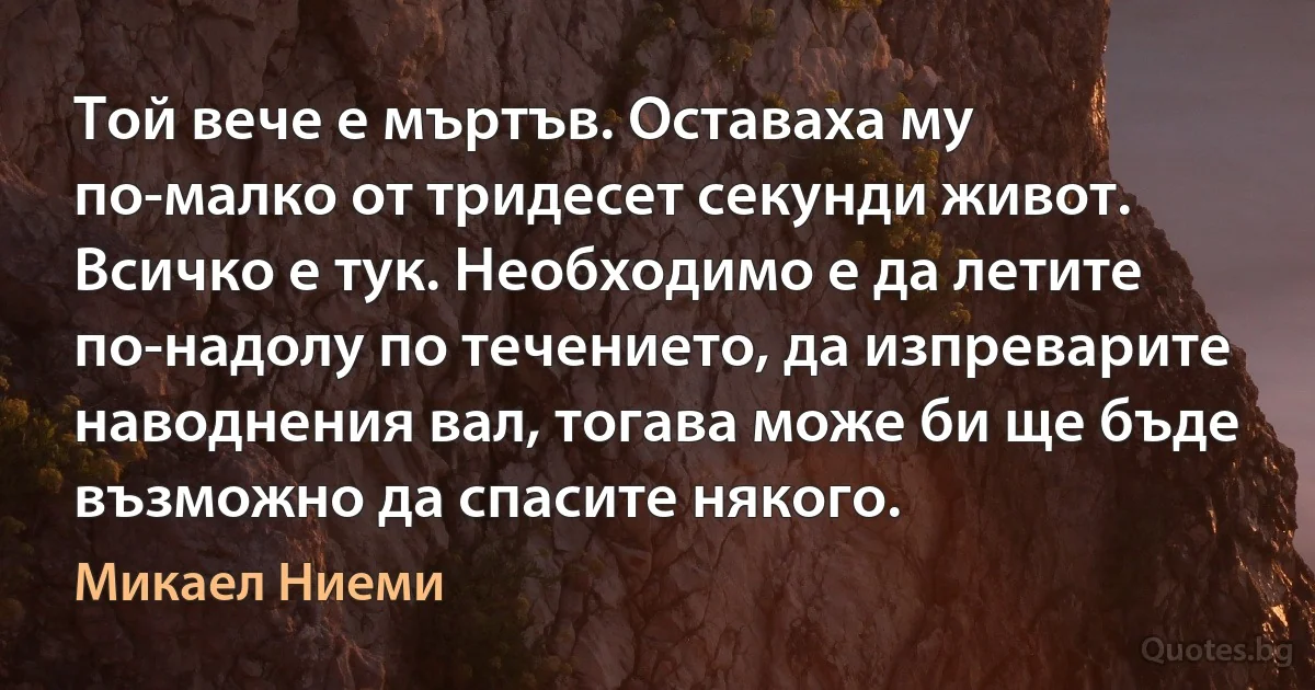 Той вече е мъртъв. Оставаха му по-малко от тридесет секунди живот. Всичко е тук. Необходимо е да летите по-надолу по течението, да изпреварите наводнения вал, тогава може би ще бъде възможно да спасите някого. (Микаел Ниеми)