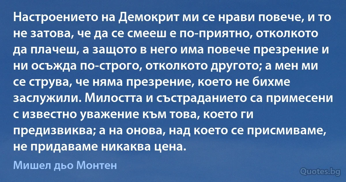 Настроението на Демокрит ми се нрави повече, и то не затова, че да се смееш е по-приятно, отколкото да плачеш, а защото в него има повече презрение и ни осъжда по-строго, отколкото другото; а мен ми се струва, че няма презрение, което не бихме заслужили. Милостта и състраданието са примесени с известно уважение към това, което ги предизвиква; а на онова, над което се присмиваме, не придаваме никаква цена. (Мишел дьо Монтен)