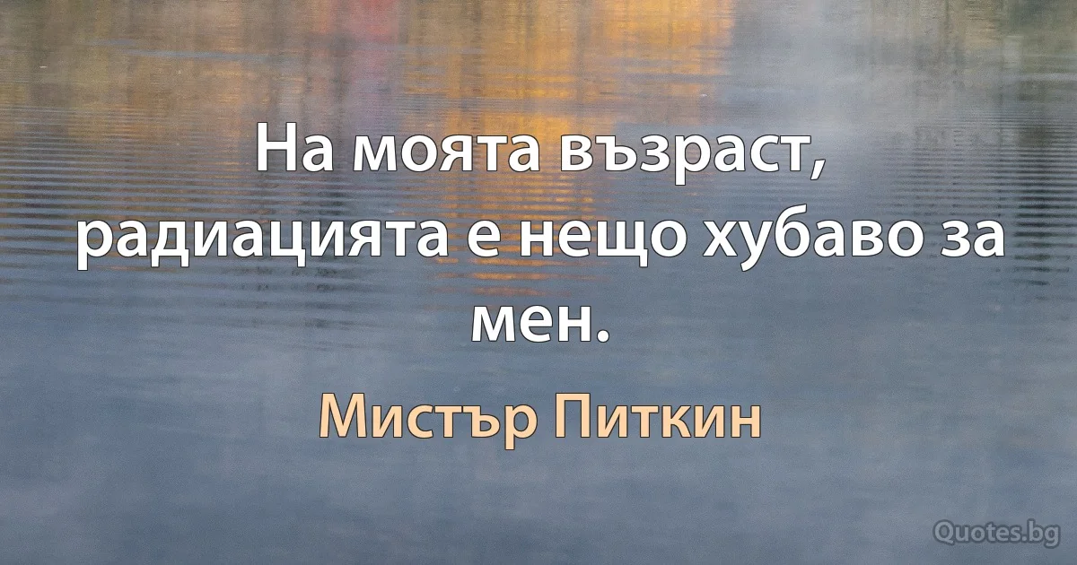 На моята възраст, радиацията е нещо хубаво за мен. (Мистър Питкин)