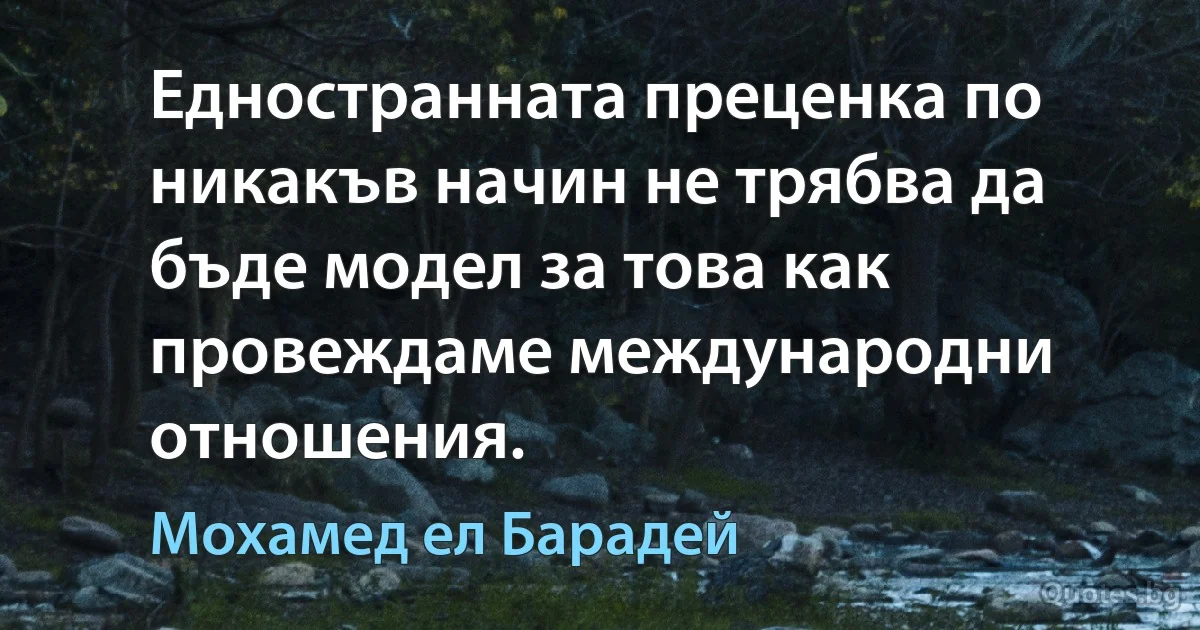 Едностранната преценка по никакъв начин не трябва да бъде модел за това как провеждаме международни отношения. (Мохамед ел Барадей)