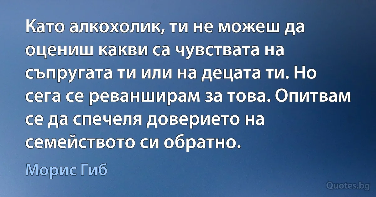 Като алкохолик, ти не можеш да оцениш какви са чувствата на съпругата ти или на децата ти. Но сега се реванширам за това. Опитвам се да спечеля доверието на семейството си обратно. (Морис Гиб)