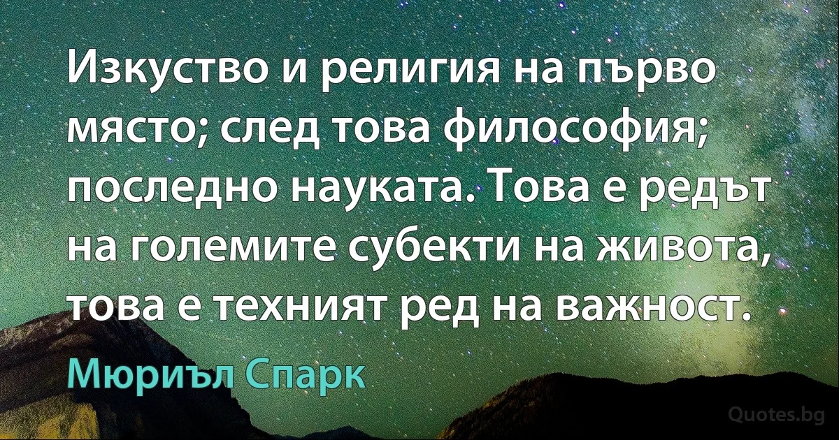 Изкуство и религия на първо място; след това философия; последно науката. Това е редът на големите субекти на живота, това е техният ред на важност. (Мюриъл Спарк)