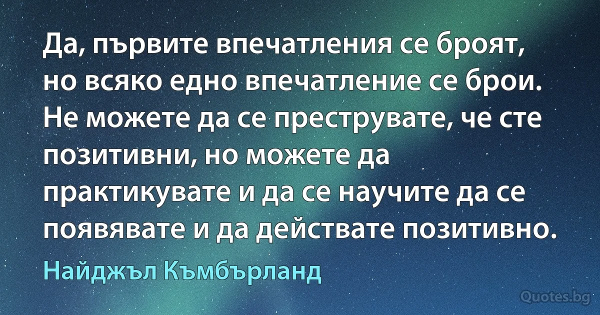 Да, първите впечатления се броят, но всяко едно впечатление се брои. Не можете да се преструвате, че сте позитивни, но можете да практикувате и да се научите да се появявате и да действате позитивно. (Найджъл Къмбърланд)