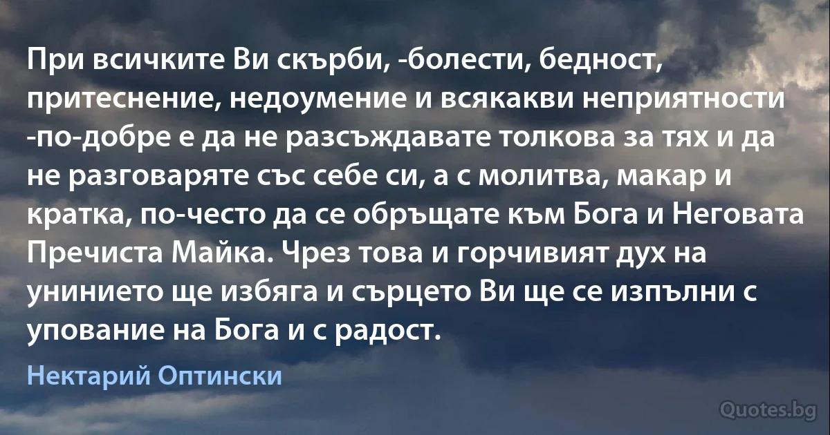 При всичките Ви скърби, ­болести, бедност, притеснение, недоумение и всякакви неприятности ­по-добре е да не разсъждавате толкова за тях и да не разговаряте със себе си, а с молитва, макар и кратка, по-често да се обръщате към Бога и Неговата Пречиста Майка. Чрез това и горчивият дух на унинието ще избяга и сърцето Ви ще се изпълни с упование на Бога и с радост. (Нектарий Оптински)