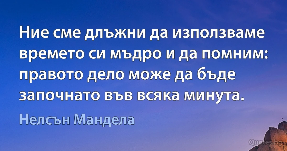 Ние сме длъжни да използваме времето си мъдро и да помним: правото дело може да бъде започнато във всяка минута. (Нелсън Мандела)