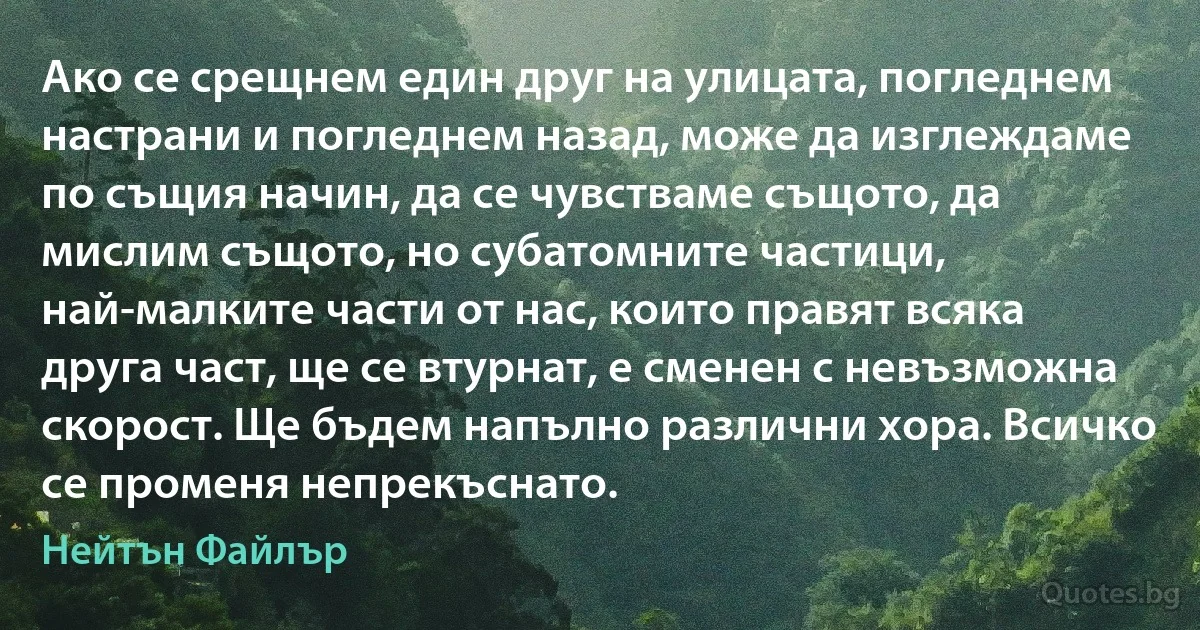 Ако се срещнем един друг на улицата, погледнем настрани и погледнем назад, може да изглеждаме по същия начин, да се чувстваме същото, да мислим същото, но субатомните частици, най-малките части от нас, които правят всяка друга част, ще се втурнат, е сменен с невъзможна скорост. Ще бъдем напълно различни хора. Всичко се променя непрекъснато. (Нейтън Файлър)