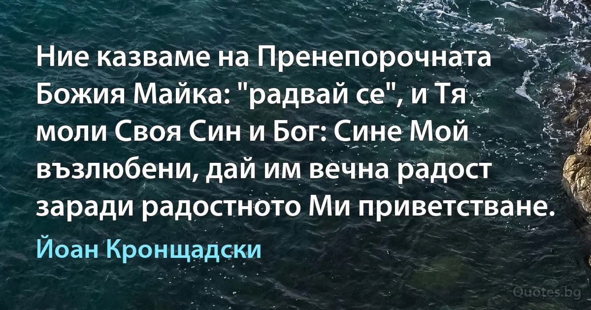 Ние казваме на Пренепорочната Божия Майка: "радвай се", и Тя моли Своя Син и Бог: Сине Мой възлюбени, дай им вечна радост заради радостното Ми приветстване. (Йоан Кронщадски)