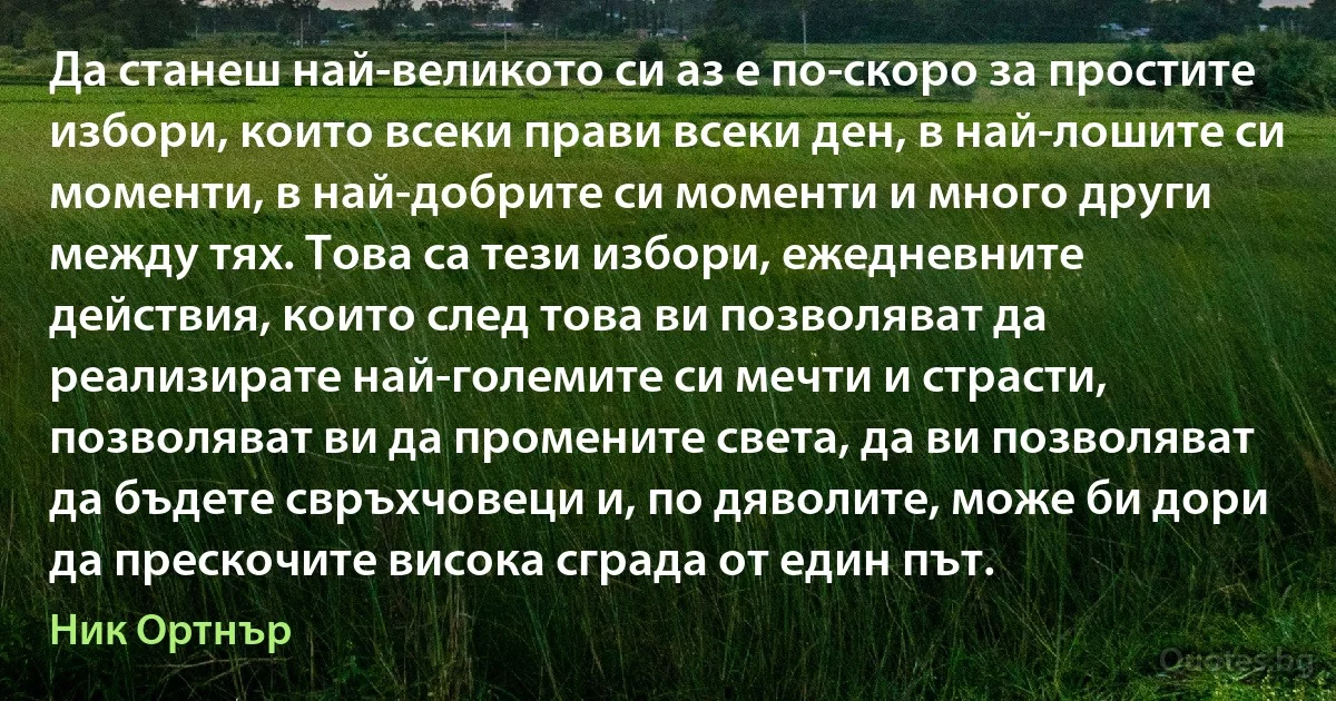 Да станеш най-великото си аз е по-скоро за простите избори, които всеки прави всеки ден, в най-лошите си моменти, в най-добрите си моменти и много други между тях. Това са тези избори, ежедневните действия, които след това ви позволяват да реализирате най-големите си мечти и страсти, позволяват ви да промените света, да ви позволяват да бъдете свръхчовеци и, по дяволите, може би дори да прескочите висока сграда от един път. (Ник Ортнър)