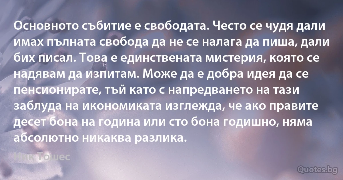 Основното събитие е свободата. Често се чудя дали имах пълната свобода да не се налага да пиша, дали бих писал. Това е единствената мистерия, която се надявам да изпитам. Може да е добра идея да се пенсионирате, тъй като с напредването на тази заблуда на икономиката изглежда, че ако правите десет бона на година или сто бона годишно, няма абсолютно никаква разлика. (Ник Тошес)