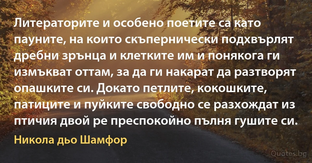 Литераторите и особено поетите са като пауните, на които скъпернически подхвърлят дребни зрънца и клетките им и понякога ги измъкват оттам, за да ги накарат да разтворят опашките си. Докато петлите, кокошките, патиците и пуйките свободно се разхождат из птичия двой ре преспокойно пълня гушите си. (Никола дьо Шамфор)