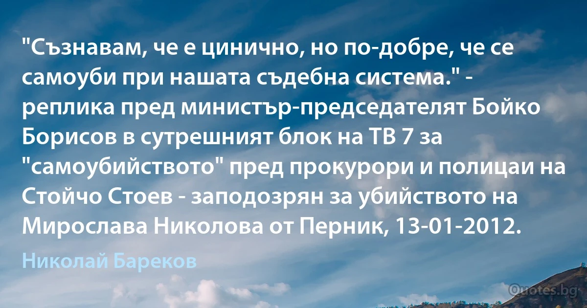 "Съзнавам, че е цинично, но по-добре, че се самоуби при нашата съдебна система." - реплика пред министър-председателят Бойко Борисов в сутрешният блок на ТВ 7 за "самоубийството" пред прокурори и полицаи на Стойчо Стоев - заподозрян за убийството на Мирослава Николова от Перник, 13-01-2012. (Николай Бареков)