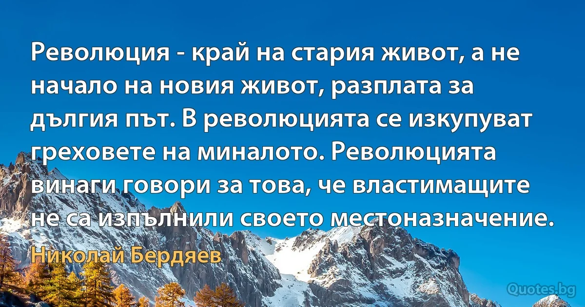 Революция - край на стария живот, а не начало на новия живот, разплата за дългия път. В революцията се изкупуват греховете на миналото. Революцията винаги говори за това, че властимащите не са изпълнили своето местоназначение. (Николай Бердяев)