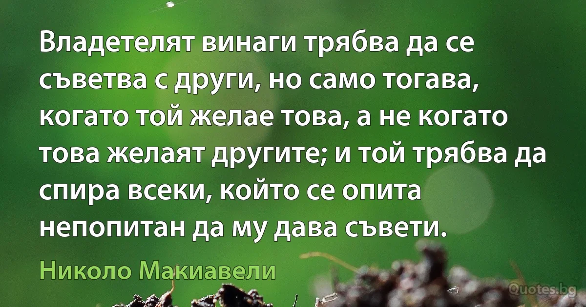 Владетелят винаги трябва да се съветва с други, но само тогава, когато той желае това, а не когато това желаят другите; и той трябва да спира всеки, който се опита непопитан да му дава съвети. (Николо Макиавели)