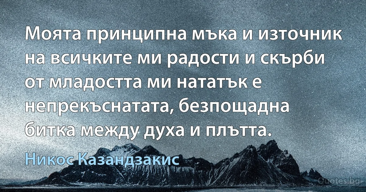 Моята принципна мъка и източник на всичките ми радости и скърби от младостта ми нататък е непрекъснатата, безпощадна битка между духа и плътта. (Никос Казандзакис)