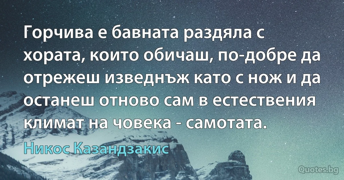 Горчива е бавната раздяла с хората, които обичаш, по-добре да отрежеш изведнъж като с нож и да останеш отново сам в естествения климат на човека - самотата. (Никос Казандзакис)