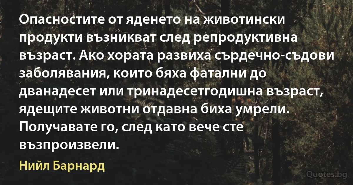 Опасностите от яденето на животински продукти възникват след репродуктивна възраст. Ако хората развиха сърдечно-съдови заболявания, които бяха фатални до дванадесет или тринадесетгодишна възраст, ядещите животни отдавна биха умрели. Получавате го, след като вече сте възпроизвели. (Нийл Барнард)