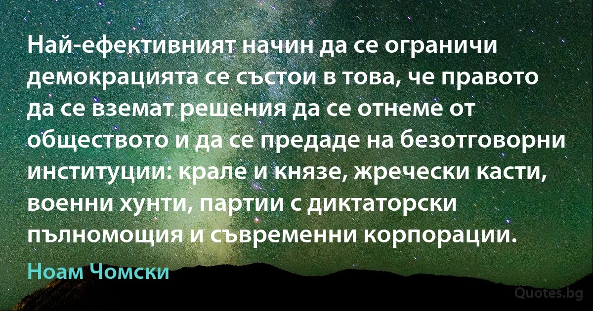 Най-ефективният начин да се ограничи демокрацията се състои в това, че правото да се вземат решения да се отнеме от обществото и да се предаде на безотговорни институции: крале и князе, жречески касти, военни хунти, партии с диктаторски пълномощия и съвременни корпорации. (Ноам Чомски)