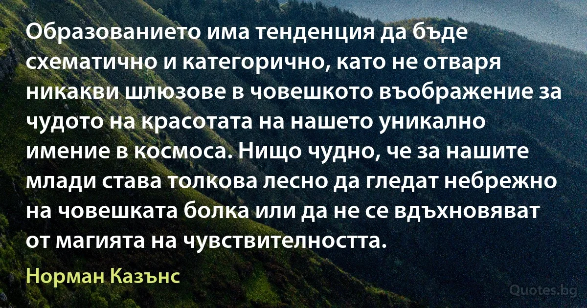 Образованието има тенденция да бъде схематично и категорично, като не отваря никакви шлюзове в човешкото въображение за чудото на красотата на нашето уникално имение в космоса. Нищо чудно, че за нашите млади става толкова лесно да гледат небрежно на човешката болка или да не се вдъхновяват от магията на чувствителността. (Норман Казънс)