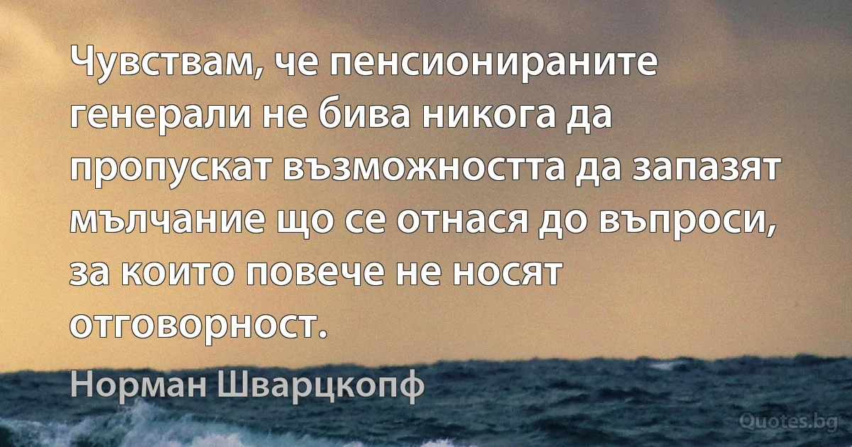 Чувствам, че пенсионираните генерали не бива никога да пропускат възможността да запазят мълчание що се отнася до въпроси, за които повече не носят отговорност. (Норман Шварцкопф)