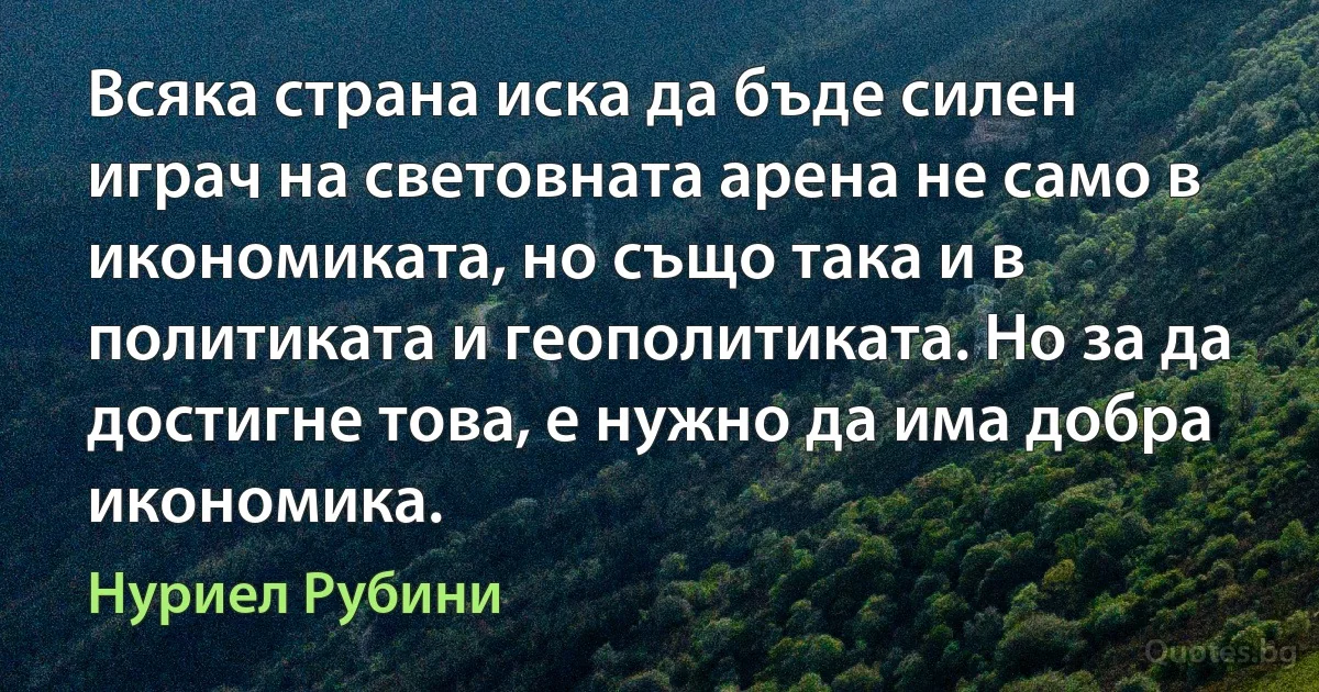 Всяка страна иска да бъде силен играч на световната арена не само в икономиката, но също така и в политиката и геополитиката. Но за да достигне това, е нужно да има добра икономика. (Нуриел Рубини)