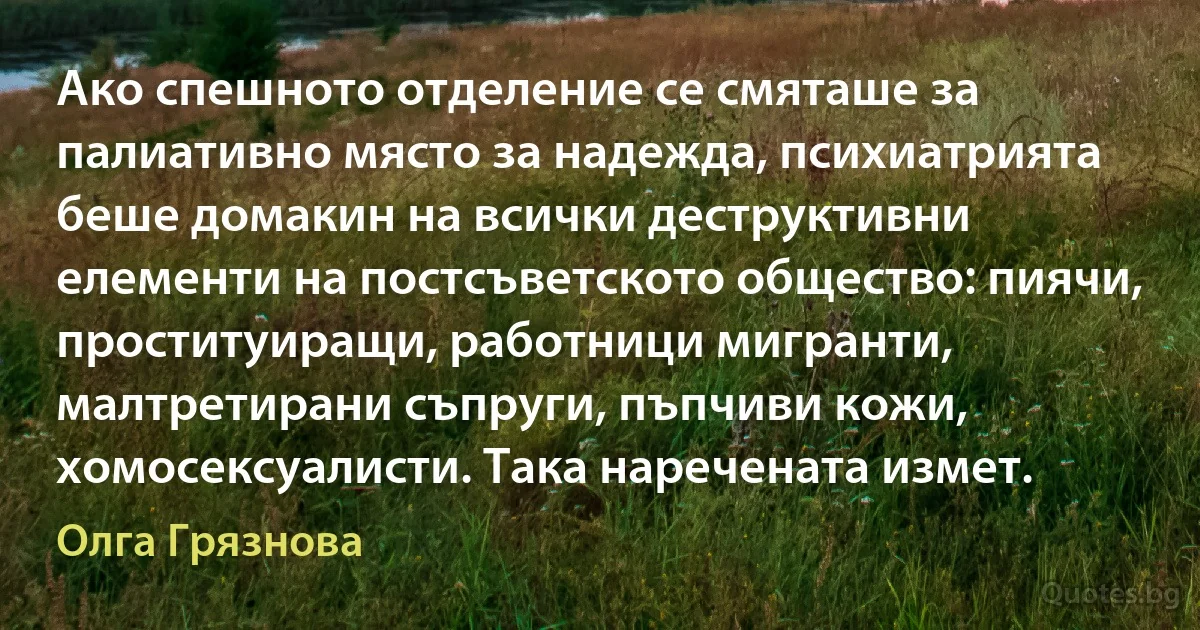 Ако спешното отделение се смяташе за палиативно място за надежда, психиатрията беше домакин на всички деструктивни елементи на постсъветското общество: пиячи, проституиращи, работници мигранти, малтретирани съпруги, пъпчиви кожи, хомосексуалисти. Така наречената измет. (Олга Грязнова)