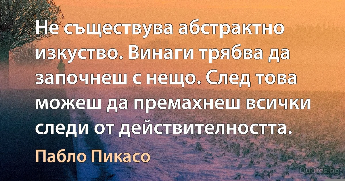 Не съществува абстрактно изкуство. Винаги трябва да започнеш с нещо. След това можеш да премахнеш всички следи от действителността. (Пабло Пикасо)