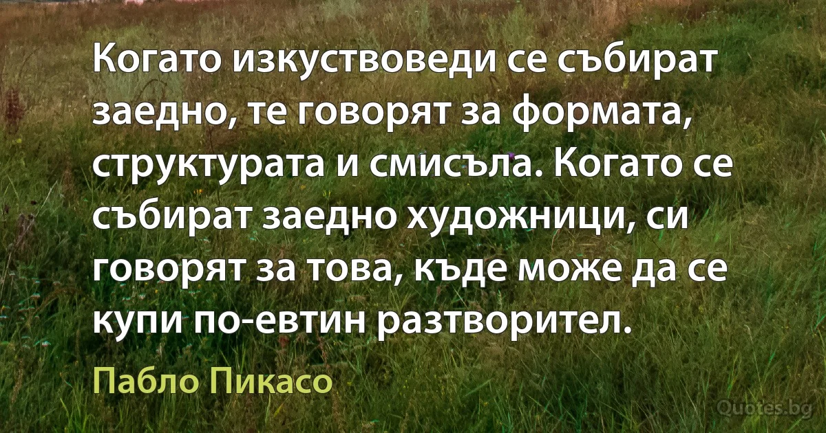 Когато изкуствоведи се събират заедно, те говорят за формата, структурата и смисъла. Когато се събират заедно художници, си говорят за това, къде може да се купи по-евтин разтворител. (Пабло Пикасо)