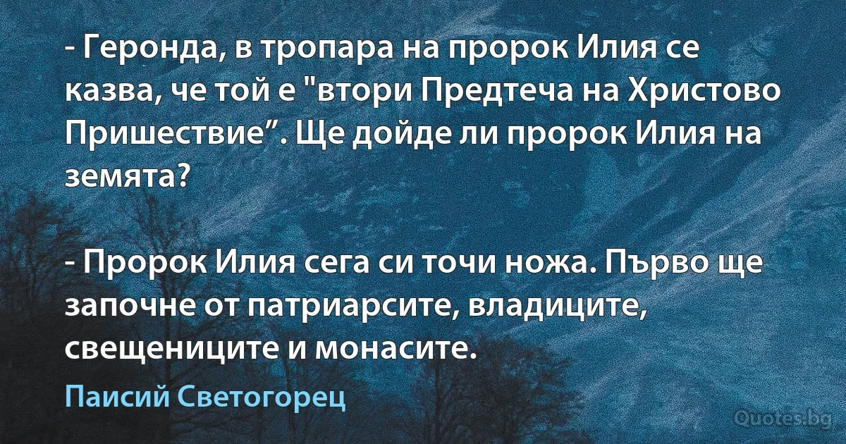 - Геронда, в тропара на пророк Илия се казва, че той е "втори Предтеча на Христово Пришествие”. Ще дойде ли пророк Илия на земята?

- Пророк Илия сега си точи ножа. Първо ще започне от патриарсите, владиците, свещениците и монасите. (Паисий Светогорец)