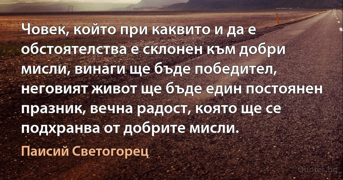 Човек, който при каквито и да е обстоятелства е склонен към добри мисли, винаги ще бъде победител, неговият живот ще бъде един постоянен празник, вечна радост, която ще се подхранва от добрите мисли. (Паисий Светогорец)