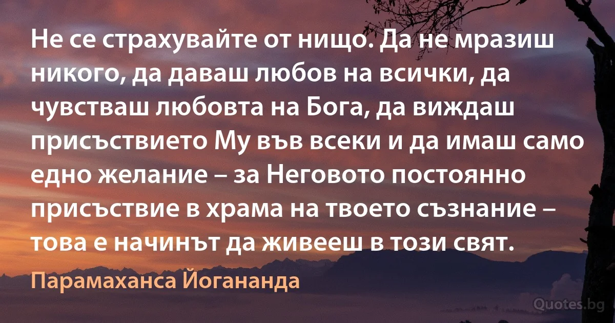 Не се страхувайте от нищо. Да не мразиш никого, да даваш любов на всички, да чувстваш любовта на Бога, да виждаш присъствието Му във всеки и да имаш само едно желание – за Неговото постоянно присъствие в храма на твоето съзнание – това е начинът да живееш в този свят. (Парамаханса Йогананда)